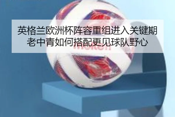 英格兰欧洲杯阵容重组进入关键期 老中青如何搭配更见球队野心